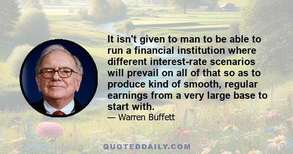 It isn't given to man to be able to run a financial institution where different interest-rate scenarios will prevail on all of that so as to produce kind of smooth, regular earnings from a very large base to start with.