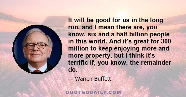 It will be good for us in the long run, and I mean there are, you know, six and a half billion people in this world. And it's great for 300 million to keep enjoying more and more property, but I think it's terrific if,