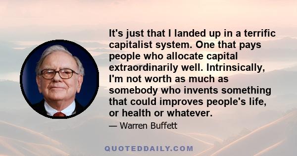 It's just that I landed up in a terrific capitalist system. One that pays people who allocate capital extraordinarily well. Intrinsically, I'm not worth as much as somebody who invents something that could improves