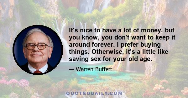 It's nice to have a lot of money, but you know, you don't want to keep it around forever. I prefer buying things. Otherwise, it's a little like saving sex for your old age.