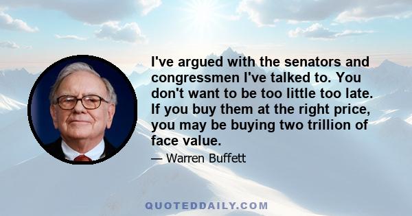 I've argued with the senators and congressmen I've talked to. You don't want to be too little too late. If you buy them at the right price, you may be buying two trillion of face value.