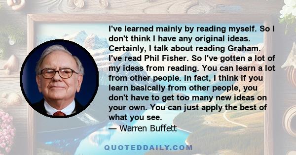 I've learned mainly by reading myself. So I don't think I have any original ideas. Certainly, I talk about reading Graham. I've read Phil Fisher. So I've gotten a lot of my ideas from reading. You can learn a lot from