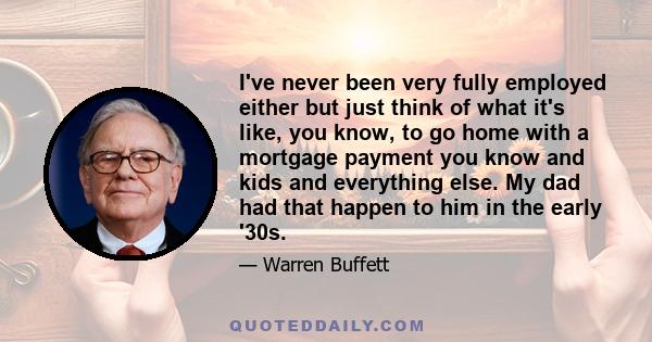 I've never been very fully employed either but just think of what it's like, you know, to go home with a mortgage payment you know and kids and everything else. My dad had that happen to him in the early '30s.