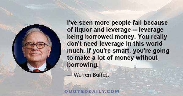 I've seen more people fail because of liquor and leverage -- leverage being borrowed money. You really don't need leverage in this world much. If you're smart, you're going to make a lot of money without borrowing.