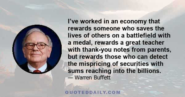 I’ve worked in an economy that rewards someone who saves the lives of others on a battlefield with a medal, rewards a great teacher with thank-you notes from parents, but rewards those who can detect the mispricing of