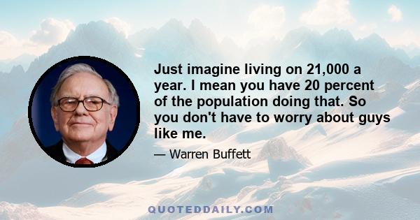 Just imagine living on 21,000 a year. I mean you have 20 percent of the population doing that. So you don't have to worry about guys like me.