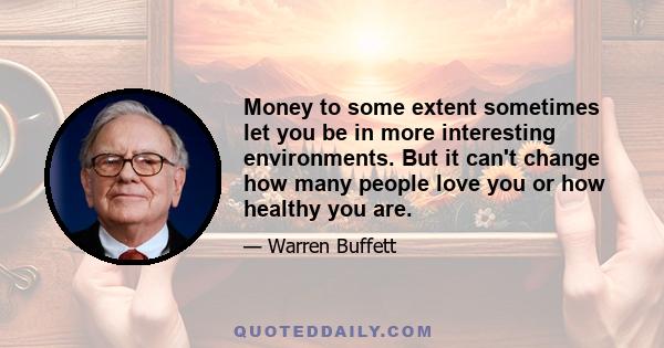 Money to some extent sometimes let you be in more interesting environments. But it can't change how many people love you or how healthy you are.