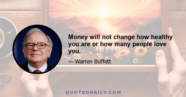 Money will not change how healthy you are or how many people love you.