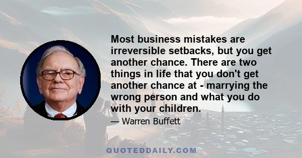 Most business mistakes are irreversible setbacks, but you get another chance. There are two things in life that you don't get another chance at - marrying the wrong person and what you do with your children.