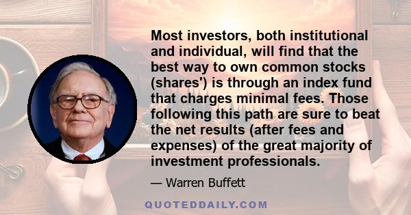 Most investors, both institutional and individual, will find that the best way to own common stocks (shares') is through an index fund that charges minimal fees. Those following this path are sure to beat the net