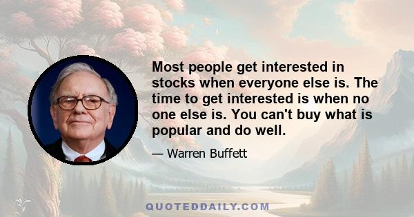 Most people get interested in stocks when everyone else is. The time to get interested is when no one else is. You can't buy what is popular and do well.