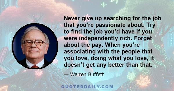 Never give up searching for the job that you’re passionate about. Try to find the job you’d have if you were independently rich. Forget about the pay. When you’re associating with the people that you love, doing what