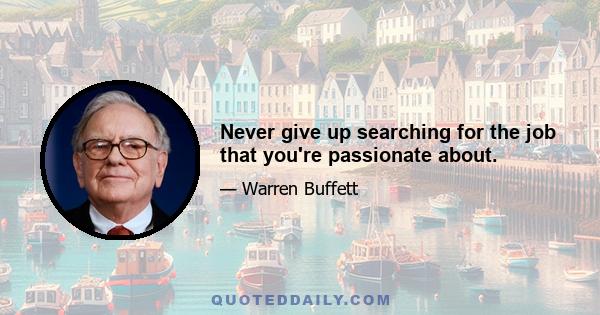 Never give up searching for the job that you're passionate about.