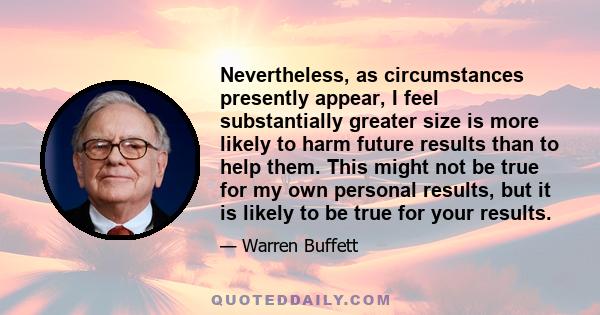 Nevertheless, as circumstances presently appear, I feel substantially greater size is more likely to harm future results than to help them. This might not be true for my own personal results, but it is likely to be true 