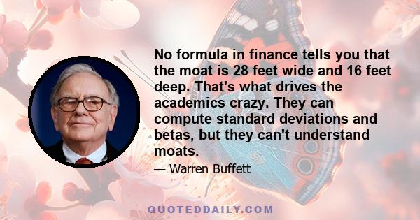 No formula in finance tells you that the moat is 28 feet wide and 16 feet deep. That's what drives the academics crazy. They can compute standard deviations and betas, but they can't understand moats.