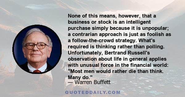 None of this means, however, that a business or stock is an intelligent purchase simply because it is unpopular; a contrarian approach is just as foolish as a follow-the-crowd strategy. What's required is thinking