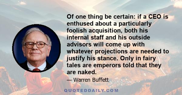 Of one thing be certain: if a CEO is enthused about a particularly foolish acquisition, both his internal staff and his outside advisors will come up with whatever projections are needed to justify his stance. Only in