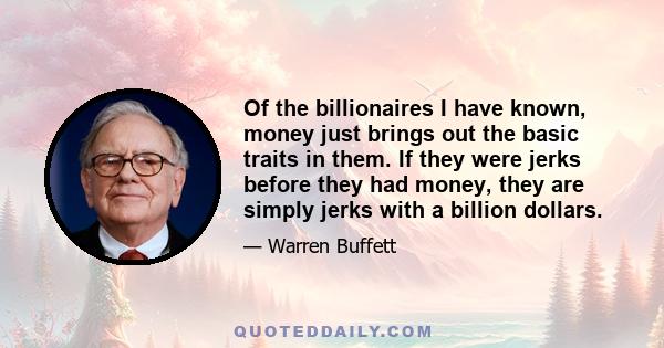 Of the billionaires I have known, money just brings out the basic traits in them. If they were jerks before they had money, they are simply jerks with a billion dollars.