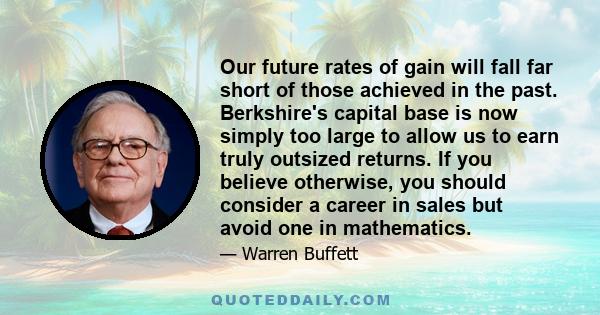 Our future rates of gain will fall far short of those achieved in the past. Berkshire's capital base is now simply too large to allow us to earn truly outsized returns. If you believe otherwise, you should consider a