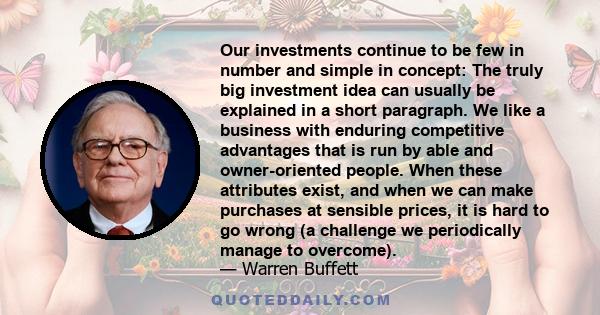 Our investments continue to be few in number and simple in concept: The truly big investment idea can usually be explained in a short paragraph. We like a business with enduring competitive advantages that is run by