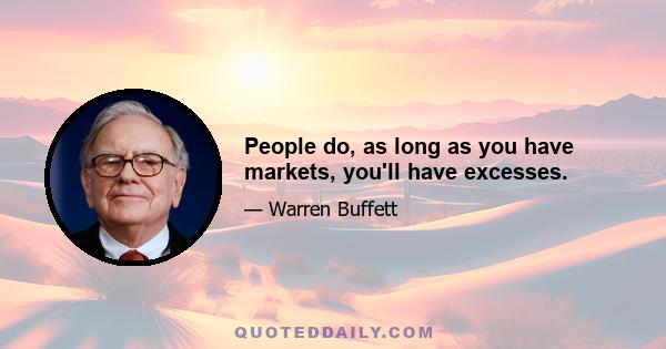 People do, as long as you have markets, you'll have excesses.