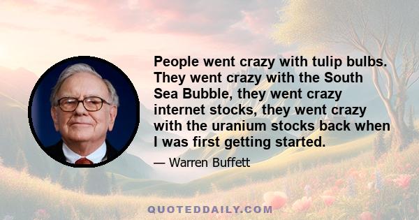 People went crazy with tulip bulbs. They went crazy with the South Sea Bubble, they went crazy internet stocks, they went crazy with the uranium stocks back when I was first getting started.