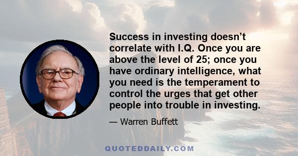 Success in investing doesn’t correlate with I.Q. Once you are above the level of 25; once you have ordinary intelligence, what you need is the temperament to control the urges that get other people into trouble in