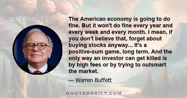 The American economy is going to do fine. But it won't do fine every year and every week and every month. I mean, if you don't believe that, forget about buying stocks anyway... It's a positive-sum game, long term. And