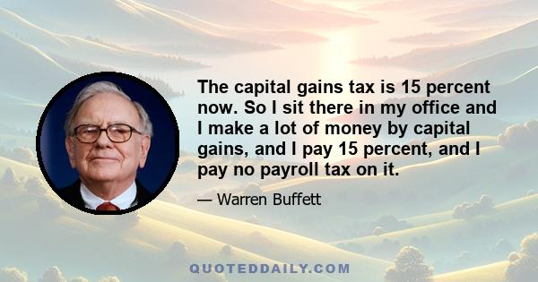 The capital gains tax is 15 percent now. So I sit there in my office and I make a lot of money by capital gains, and I pay 15 percent, and I pay no payroll tax on it.