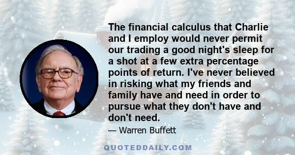 The financial calculus that Charlie and I employ would never permit our trading a good night's sleep for a shot at a few extra percentage points of return. I've never believed in risking what my friends and family have