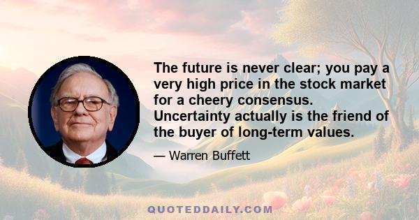 The future is never clear; you pay a very high price in the stock market for a cheery consensus. Uncertainty actually is the friend of the buyer of long-term values.