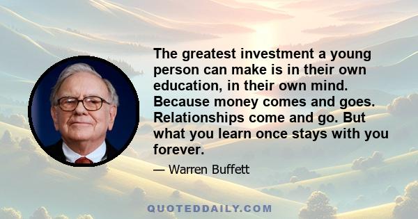 The greatest investment a young person can make is in their own education, in their own mind. Because money comes and goes. Relationships come and go. But what you learn once stays with you forever.