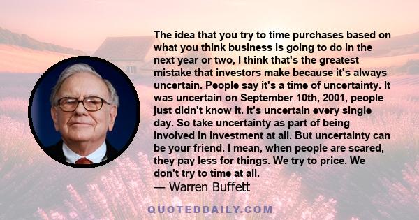 The idea that you try to time purchases based on what you think business is going to do in the next year or two, I think that's the greatest mistake that investors make because it's always uncertain. People say it's a