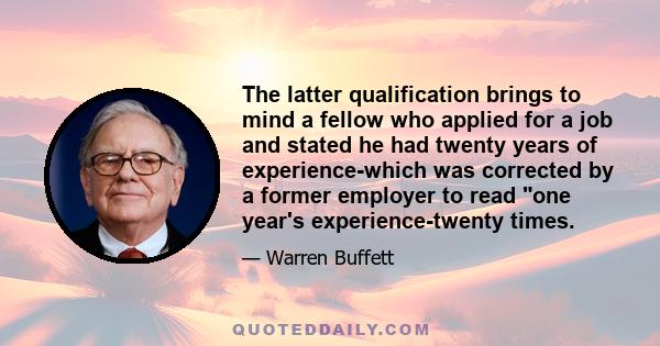 The latter qualification brings to mind a fellow who applied for a job and stated he had twenty years of experience-which was corrected by a former employer to read one year's experience-twenty times.