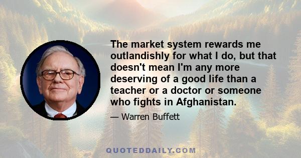 The market system rewards me outlandishly for what I do, but that doesn't mean I'm any more deserving of a good life than a teacher or a doctor or someone who fights in Afghanistan.