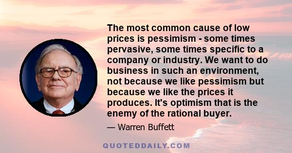 The most common cause of low prices is pessimism - some times pervasive, some times specific to a company or industry. We want to do business in such an environment, not because we like pessimism but because we like the 