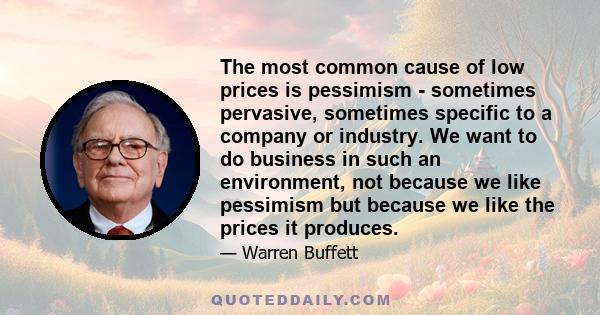 The most common cause of low prices is pessimism - sometimes pervasive, sometimes specific to a company or industry. We want to do business in such an environment, not because we like pessimism but because we like the