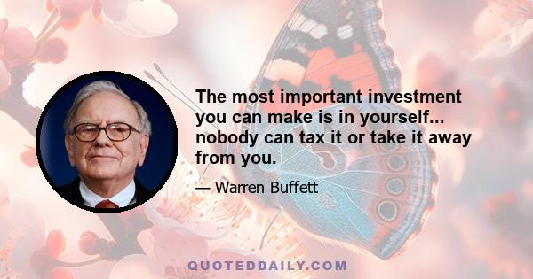 The most important investment you can make is in yourself... nobody can tax it or take it away from you.