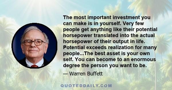 The most important investment you can make is in yourself. Very few people get anything like their potential horsepower translated into the actual horsepower of their output in life. Potential exceeds realization for