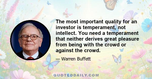 The most important quality for an investor is temperament, not intellect. You need a temperament that neither derives great pleasure from being with the crowd or against the crowd.