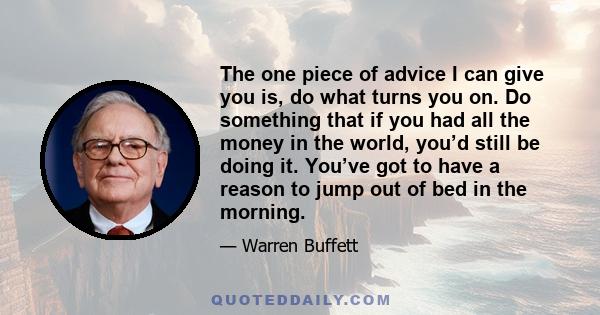 The one piece of advice I can give you is, do what turns you on. Do something that if you had all the money in the world, you’d still be doing it. You’ve got to have a reason to jump out of bed in the morning.