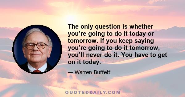 The only question is whether you’re going to do it today or tomorrow. If you keep saying you’re going to do it tomorrow, you’ll never do it. You have to get on it today.