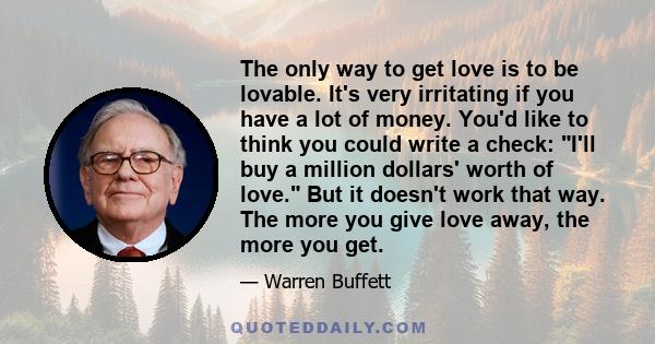 The only way to get love is to be lovable. It's very irritating if you have a lot of money. You'd like to think you could write a check: I'll buy a million dollars' worth of love. But it doesn't work that way. The more