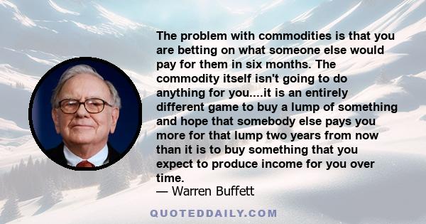 The problem with commodities is that you are betting on what someone else would pay for them in six months. The commodity itself isn't going to do anything for you....it is an entirely different game to buy a lump of