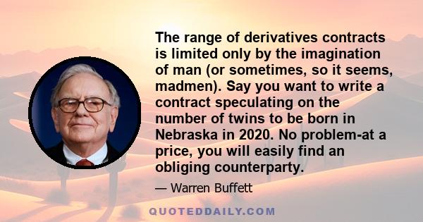 The range of derivatives contracts is limited only by the imagination of man (or sometimes, so it seems, madmen). Say you want to write a contract speculating on the number of twins to be born in Nebraska in 2020. No