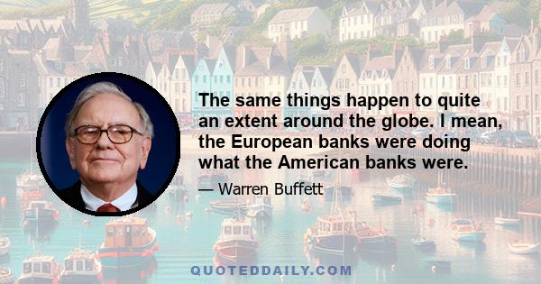 The same things happen to quite an extent around the globe. I mean, the European banks were doing what the American banks were.