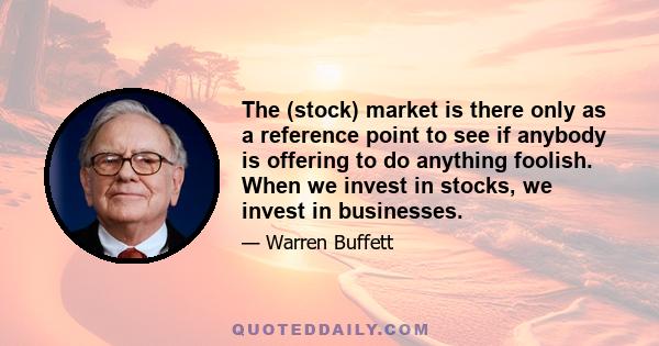 The (stock) market is there only as a reference point to see if anybody is offering to do anything foolish. When we invest in stocks, we invest in businesses.