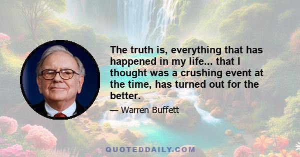 The truth is, everything that has happened in my life... that I thought was a crushing event at the time, has turned out for the better.