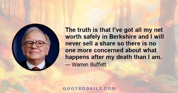 The truth is that I've got all my net worth safely in Berkshire and I will never sell a share so there is no one more concerned about what happens after my death than I am.