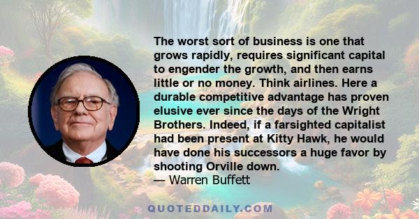 The worst sort of business is one that grows rapidly, requires significant capital to engender the growth, and then earns little or no money. Think airlines. Here a durable competitive advantage has proven elusive ever